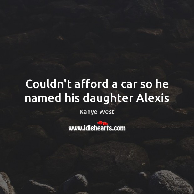 Couldn’t afford a car so he named his daughter Alexis Kanye West Picture Quote