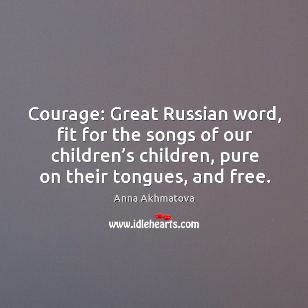 Courage: great russian word, fit for the songs of our children’s children, pure on their tongues, and free. Anna Akhmatova Picture Quote