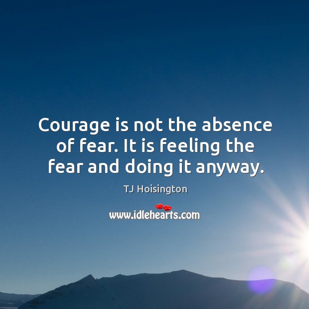 Courage is not the absence of fear. It is feeling the fear and doing it anyway. TJ Hoisington Picture Quote