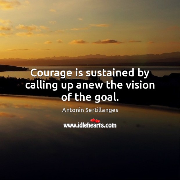 Courage is sustained by calling up anew the vision of the goal. Antonin Sertillanges Picture Quote