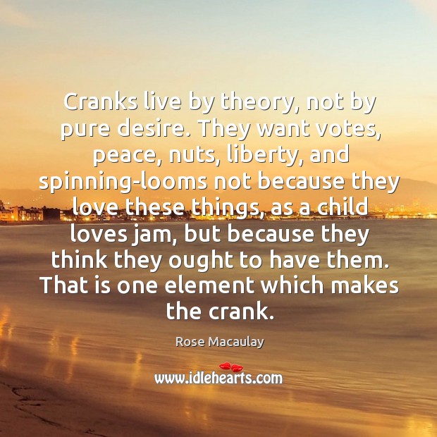 Cranks live by theory, not by pure desire. They want votes, peace, 