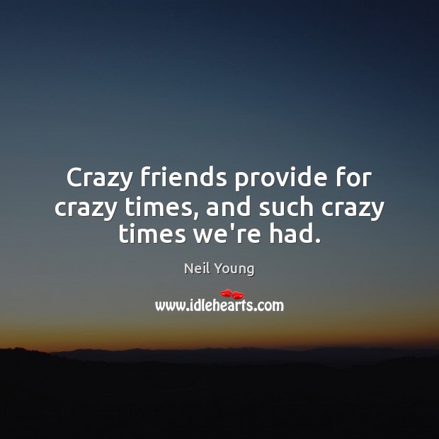 Crazy friends provide for crazy times, and such crazy times we’re had. Neil Young Picture Quote