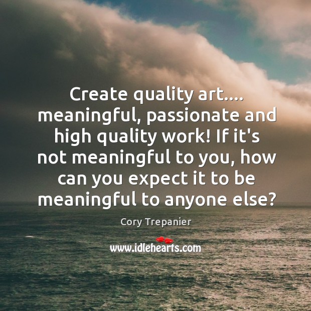Create quality art…. meaningful, passionate and high quality work! If it’s not 