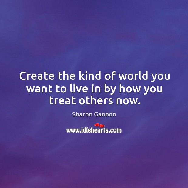Create the kind of world you want to live in by how you treat others now. Image