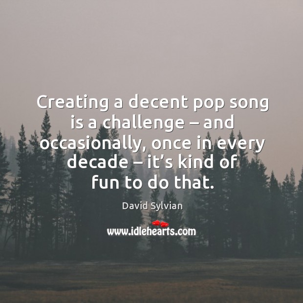 Creating a decent pop song is a challenge – and occasionally, once in every decade – it’s kind of fun to do that. David Sylvian Picture Quote
