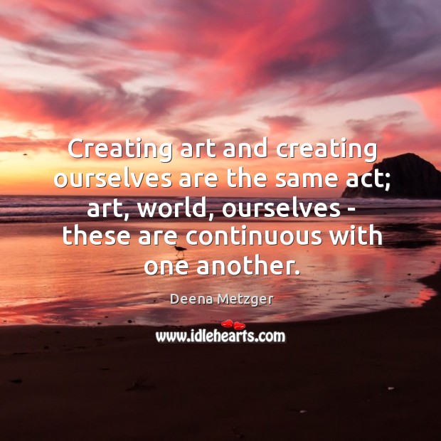 Creating art and creating ourselves are the same act; art, world, ourselves Deena Metzger Picture Quote