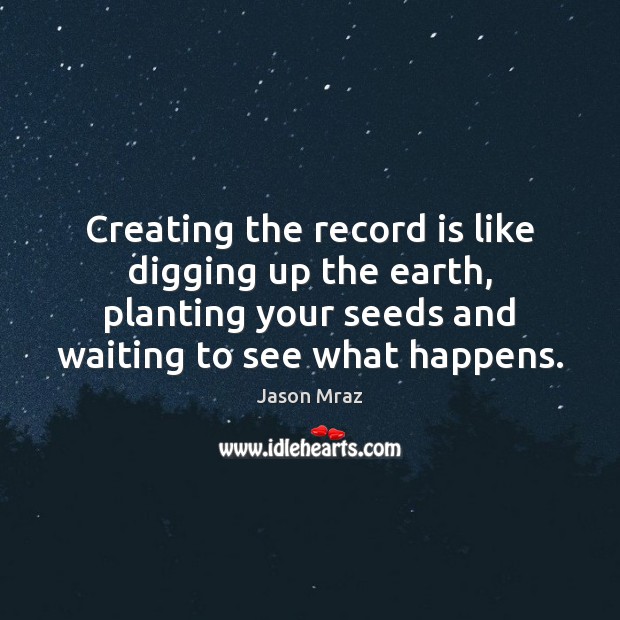 Creating the record is like digging up the earth, planting your seeds Jason Mraz Picture Quote