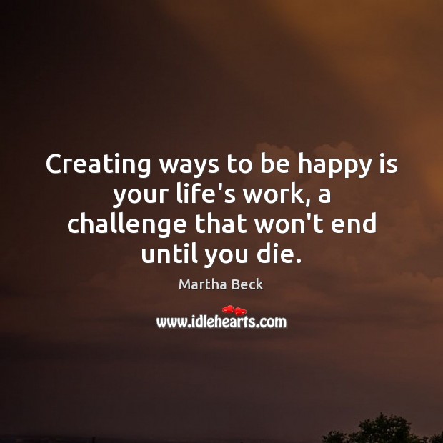 Creating ways to be happy is your life’s work, a challenge that won’t end until you die. Martha Beck Picture Quote