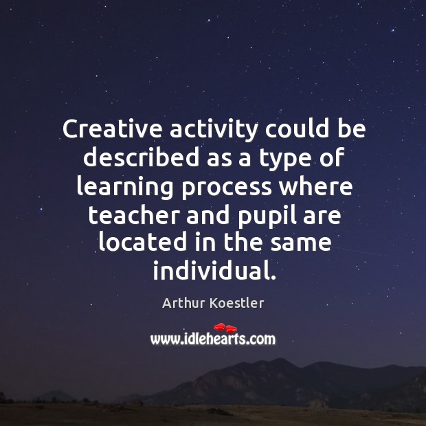 Creative activity could be described as a type of learning process where teacher and pupil are located in the same individual. Arthur Koestler Picture Quote