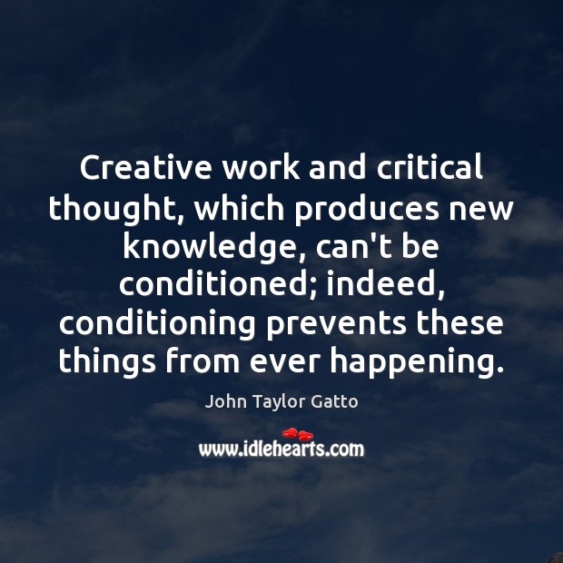 Creative work and critical thought, which produces new knowledge, can’t be conditioned; John Taylor Gatto Picture Quote