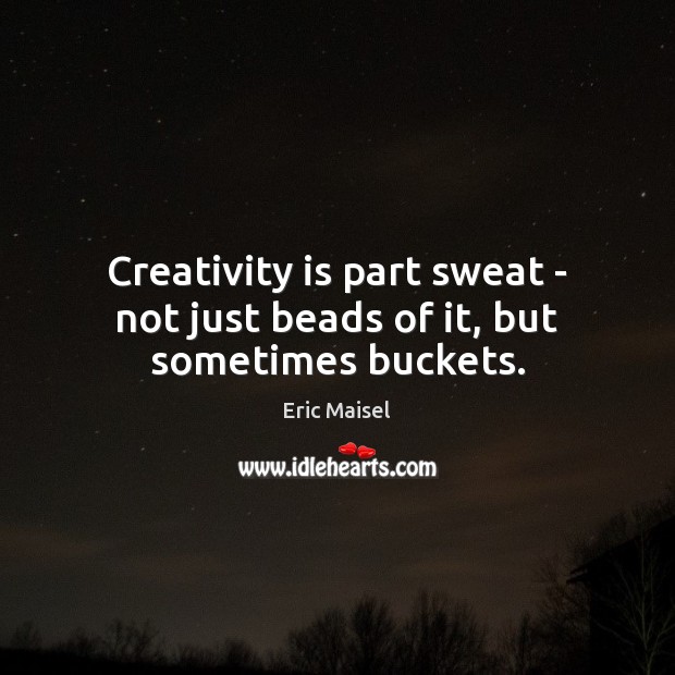 Creativity is part sweat – not just beads of it, but sometimes buckets. 