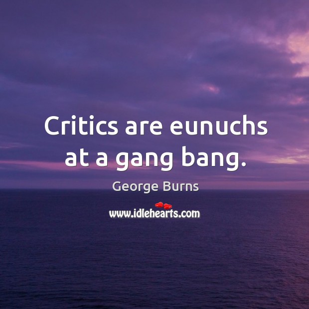 Critics are eunuchs at a gang bang. Image