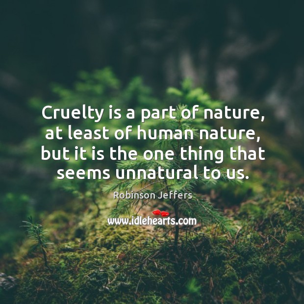 Cruelty is a part of nature, at least of human nature, but it is the one thing that seems unnatural to us. Robinson Jeffers Picture Quote