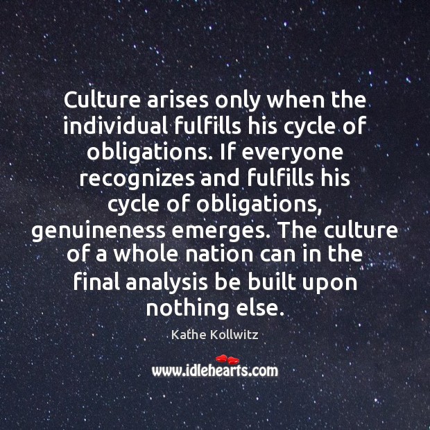 Culture arises only when the individual fulfills his cycle of obligations. If Kathe Kollwitz Picture Quote