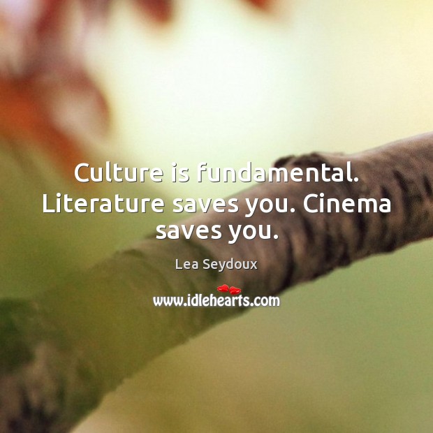 Culture is fundamental. Literature saves you. Cinema saves you. Image