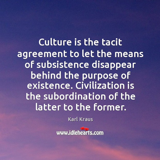 Culture is the tacit agreement to let the means of subsistence disappear behind the purpose of existence. Karl Kraus Picture Quote