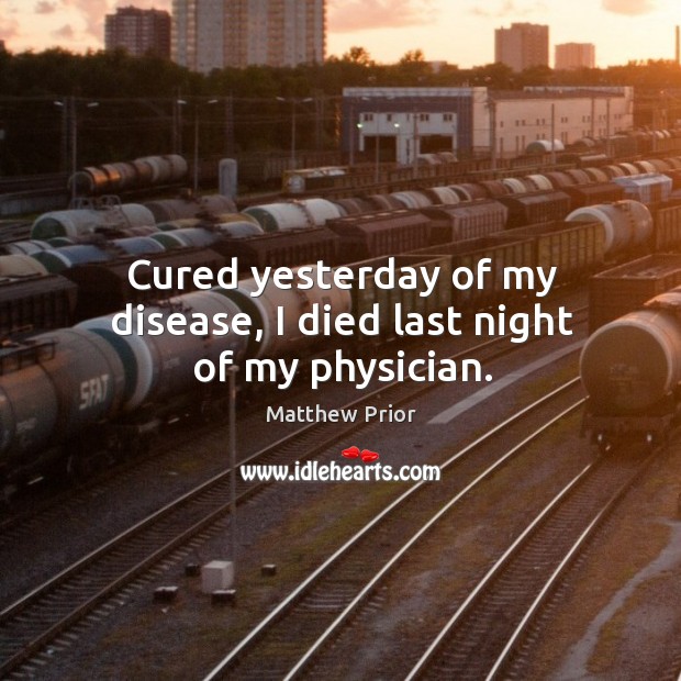 Cured yesterday of my disease, I died last night of my physician. Matthew Prior Picture Quote