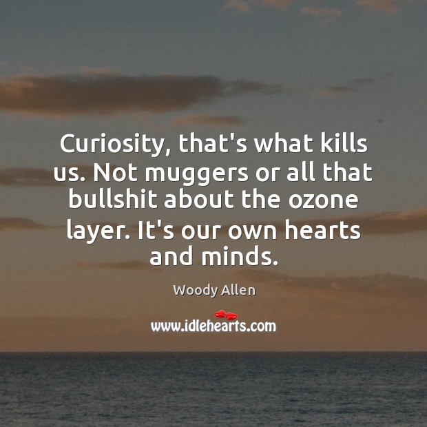 Curiosity, that’s what kills us. Not muggers or all that bullshit about 