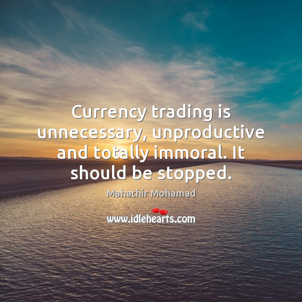 Currency trading is unnecessary, unproductive and totally immoral. It should be stopped. Mahathir Mohamad Picture Quote