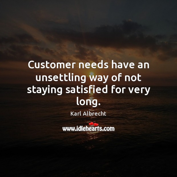Customer needs have an unsettling way of not staying satisfied for very long. Karl Albrecht Picture Quote