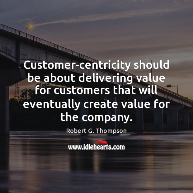 Customer-centricity should be about delivering value for customers that will eventually create Robert G. Thompson Picture Quote