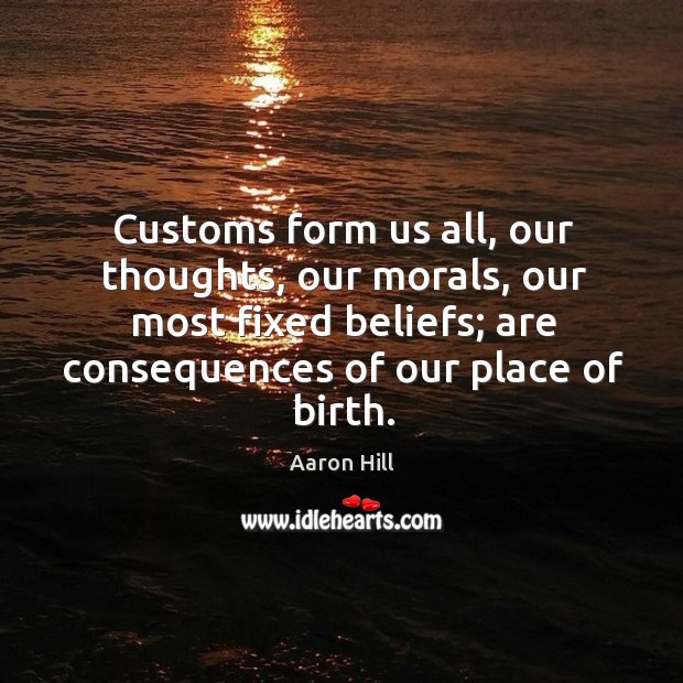 Customs form us all, our thoughts, our morals, our most fixed beliefs; are consequences of our place of birth. Aaron Hill Picture Quote