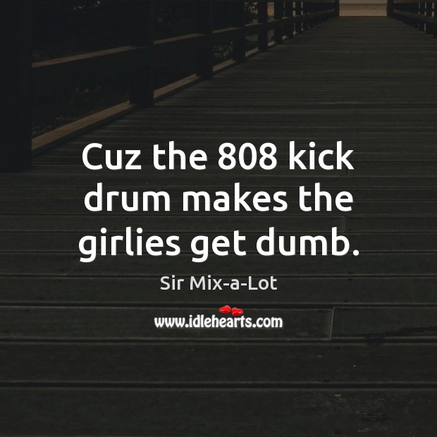 Cuz the 808 kick drum makes the girlies get dumb. Sir Mix-a-Lot Picture Quote
