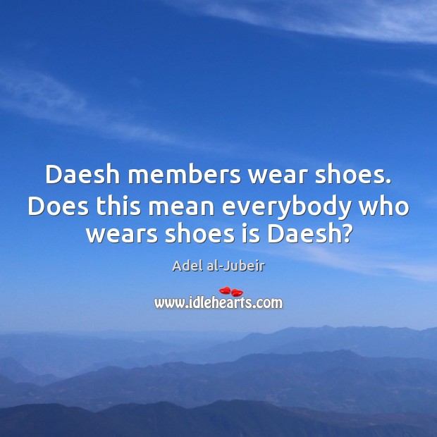 Daesh members wear shoes. Does this mean everybody who wears shoes is Daesh? Adel al-Jubeir Picture Quote