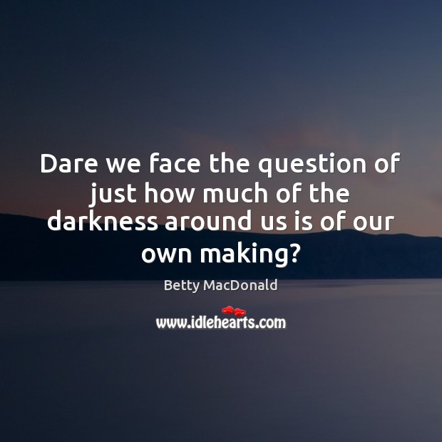 Dare we face the question of just how much of the darkness around us is of our own making? Betty MacDonald Picture Quote