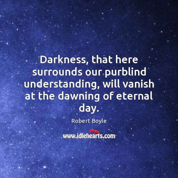 Darkness, that here surrounds our purblind understanding, will vanish at the dawning Robert Boyle Picture Quote