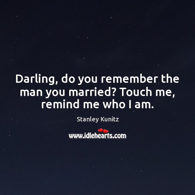 Darling, do you remember the man you married? Touch me, remind me who I am. Stanley Kunitz Picture Quote