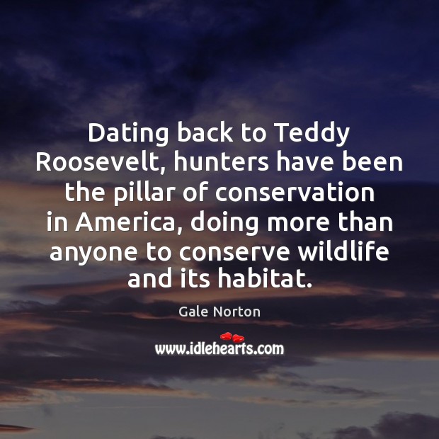 Dating back to Teddy Roosevelt, hunters have been the pillar of conservation Gale Norton Picture Quote