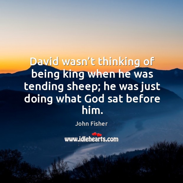 David wasn’t thinking of being king when he was tending sheep; he was just doing what God sat before him. John Fisher Picture Quote