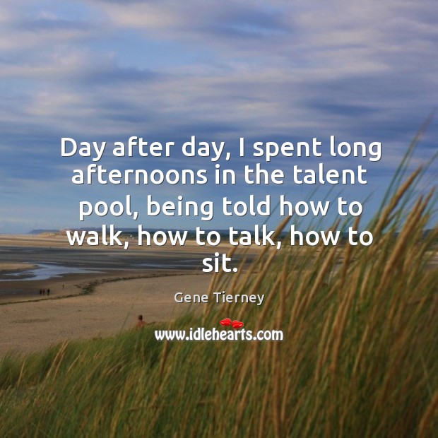 Day after day, I spent long afternoons in the talent pool, being told how to walk, how to talk, how to sit. Gene Tierney Picture Quote