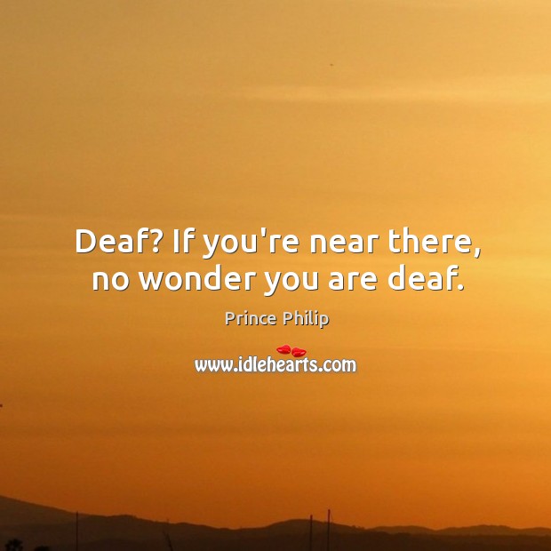Deaf? If you’re near there, no wonder you are deaf. Prince Philip Picture Quote