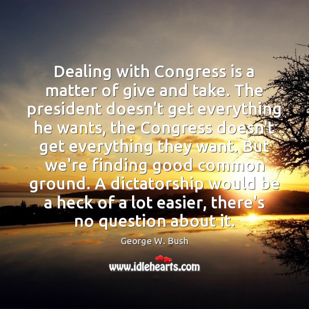Dealing with Congress is a matter of give and take. The president George W. Bush Picture Quote