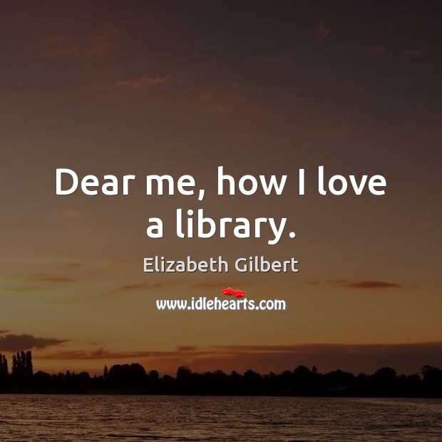 Dear me, how I love a library. Elizabeth Gilbert Picture Quote