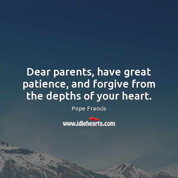 Dear parents, have great patience, and forgive from the depths of your heart. 