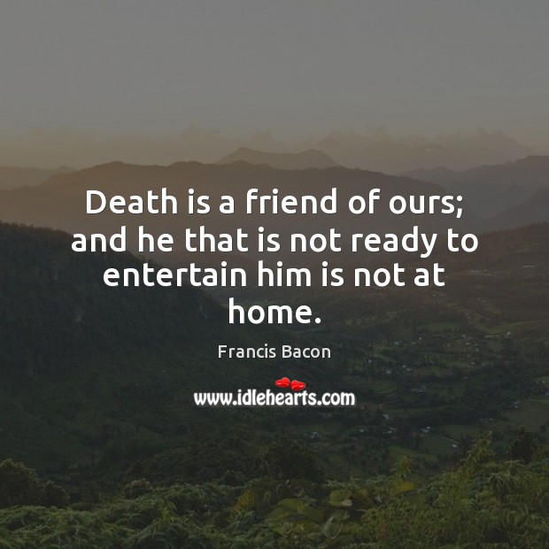 Death is a friend of ours; and he that is not ready to entertain him is not at home. Francis Bacon Picture Quote