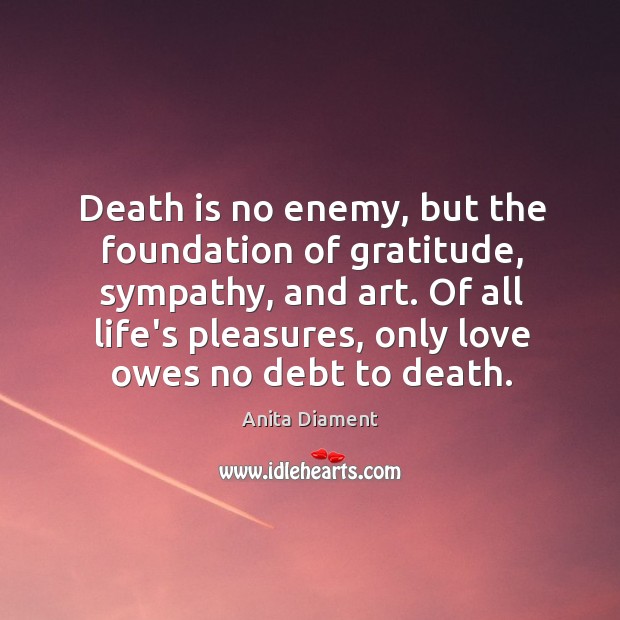 Death is no enemy, but the foundation of gratitude, sympathy, and art. Anita Diament Picture Quote