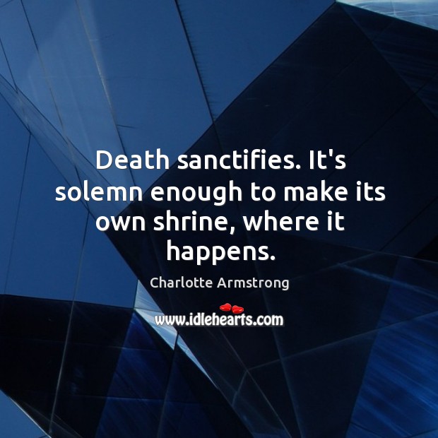Death sanctifies. It’s solemn enough to make its own shrine, where it happens. Charlotte Armstrong Picture Quote