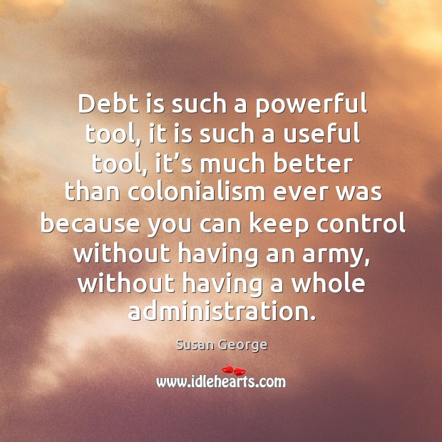 Debt is such a powerful tool, it is such a useful tool, it’s much better than colonialism Susan George Picture Quote