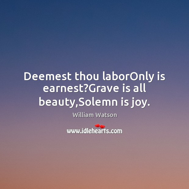 Deemest thou laborOnly is earnest?Grave is all beauty,Solemn is joy. William Watson Picture Quote