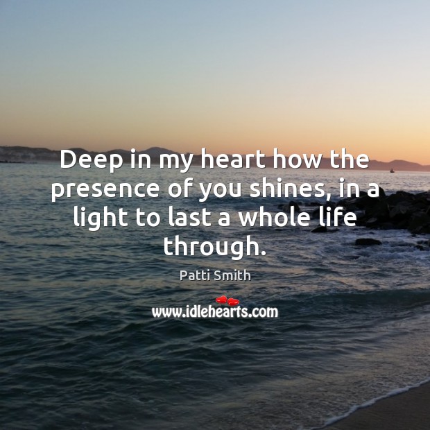 Deep in my heart how the presence of you shines, in a light to last a whole life through. Patti Smith Picture Quote