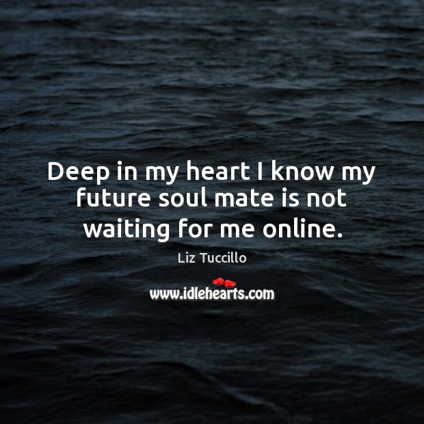 Deep in my heart I know my future soul mate is not waiting for me online. 
