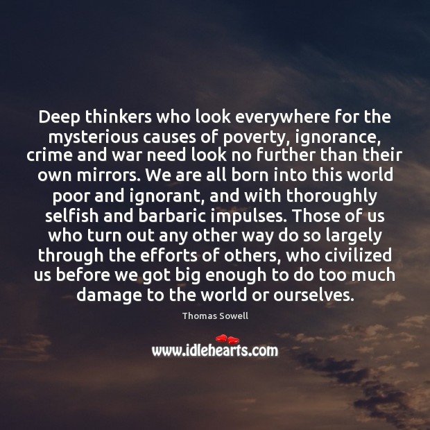 Deep thinkers who look everywhere for the mysterious causes of poverty, ignorance, Thomas Sowell Picture Quote