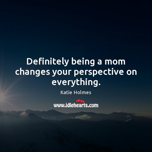 Definitely being a mom changes your perspective on everything. Katie Holmes Picture Quote