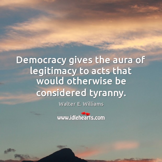 Democracy gives the aura of legitimacy to acts that would otherwise be considered tyranny. Walter E. Williams Picture Quote