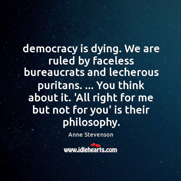 Democracy is dying. We are ruled by faceless bureaucrats and lecherous puritans. … Anne Stevenson Picture Quote
