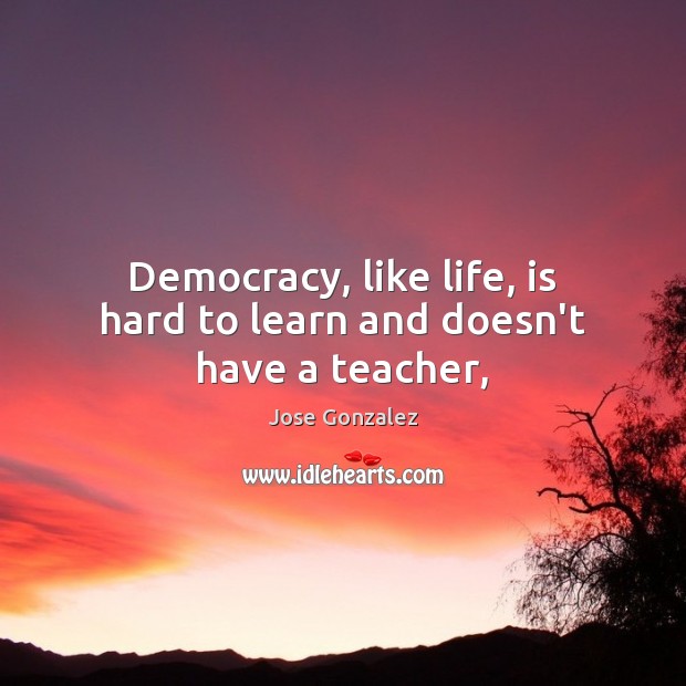 Democracy, like life, is hard to learn and doesn’t have a teacher, Jose Gonzalez Picture Quote